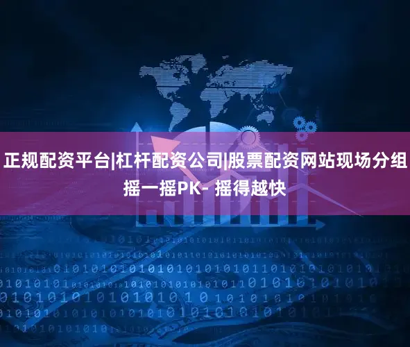 正规配资平台|杠杆配资公司|股票配资网站现场分组摇一摇PK- 摇得越快
