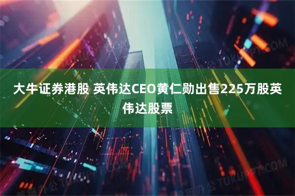 大牛证券港股 英伟达CEO黄仁勋出售225万股英伟达股票