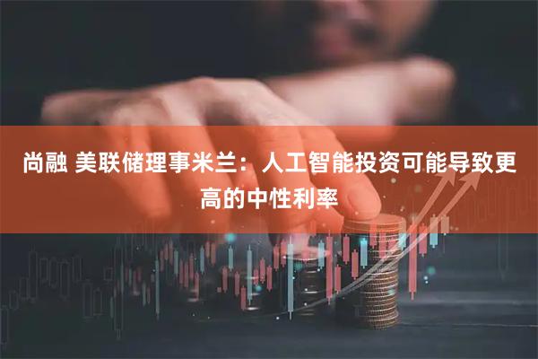 尚融 美联储理事米兰：人工智能投资可能导致更高的中性利率