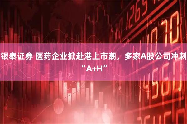 银泰证券 医药企业掀赴港上市潮，多家A股公司冲刺“A+H”