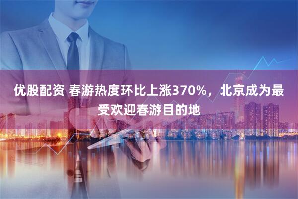 优股配资 春游热度环比上涨370%，北京成为最受欢迎春游目的地