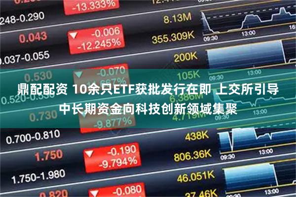 鼎配配资 10余只ETF获批发行在即 上交所引导中长期资金向科技创新领域集聚