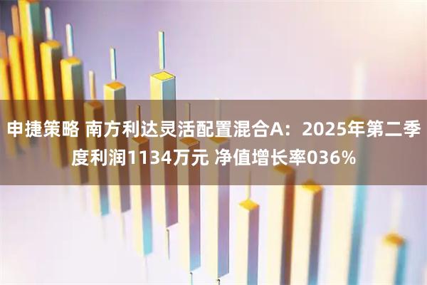 申捷策略 南方利达灵活配置混合A:2025年第二季度利润1134万元 净值增长率036%