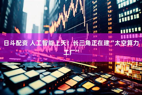 日斗配资 人工智能上天！长三角正在建“太空算力工厂”