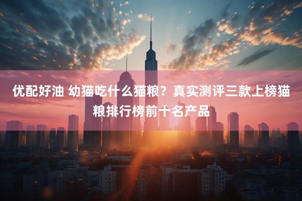 优配好油 幼猫吃什么猫粮？真实测评三款上榜猫粮排行榜前十名产品