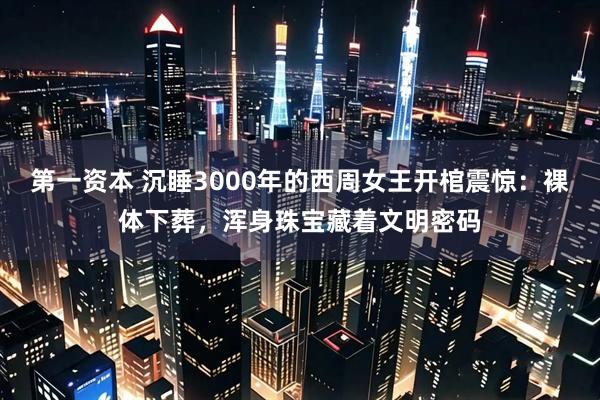 第一资本 沉睡3000年的西周女王开棺震惊:裸体下葬,浑身珠宝藏着文明密码