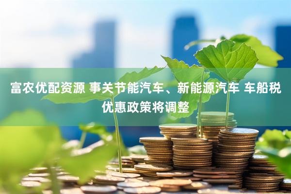 富农优配资源 事关节能汽车、新能源汽车 车船税优惠政策将调整