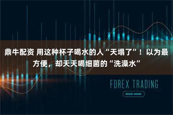 鼎牛配资 用这种杯子喝水的人“天塌了”!以为最方便,却天天喝细菌的“洗澡水”