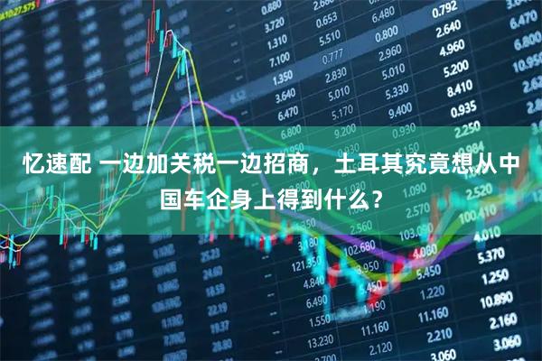 忆速配 一边加关税一边招商,土耳其究竟想从中国车企身上得到什么?