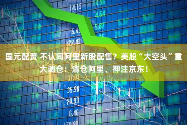 国元配资 不认同阿里新股配售？美股“大空头”重大调仓：清仓阿里、押注京东！