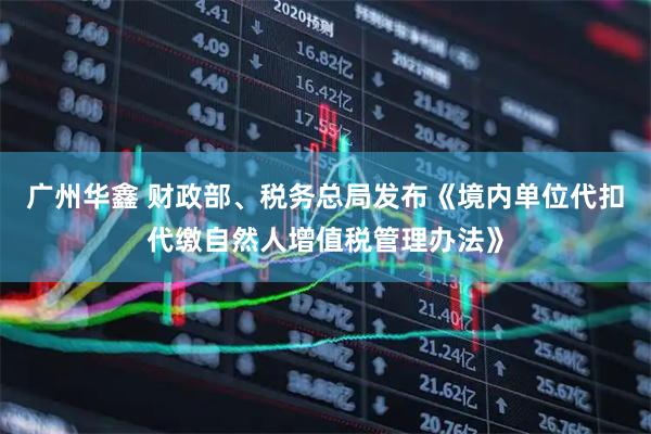 广州华鑫 财政部、税务总局发布《境内单位代扣代缴自然人增值税管理办法》